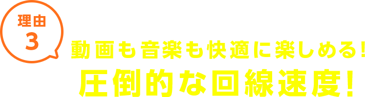 理由3 動画も音楽も快適に楽しめる！圧倒的な回線速度！