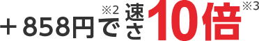＋858円で 速さ10倍