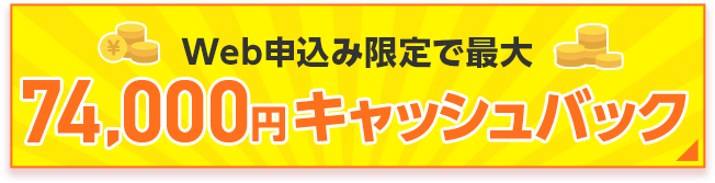Web申込み限定で最大74,000円キャッシュバック！