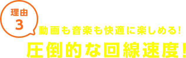 理由3 動画も音楽も快適に楽しめる！圧倒的な回線速度！
